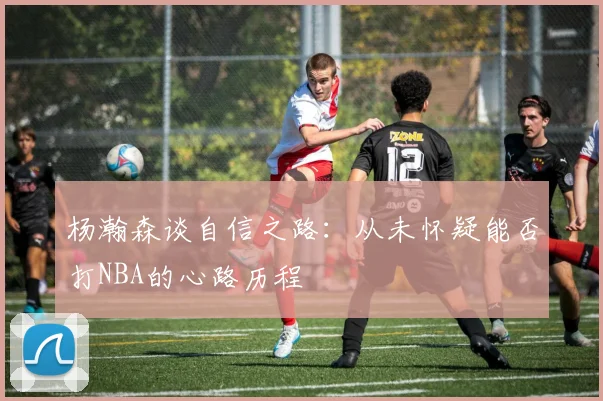 杨瀚森谈自信之路：从未怀疑能否打NBA的心路历程