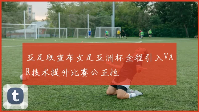 亚足联宣布女足亚洲杯全程引入VAR技术提升比赛公正性