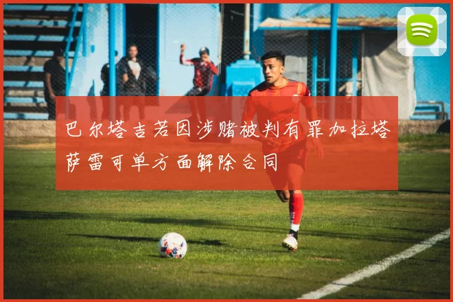 巴尔塔吉若因涉赌被判有罪加拉塔萨雷可单方面解除合同
