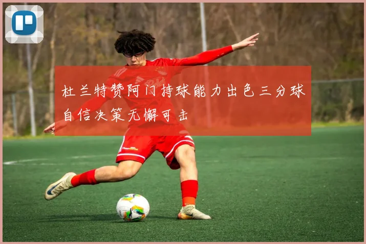 杜兰特赞阿门持球能力出色三分球自信决策无懈可击