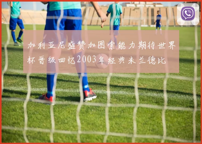 加利亚尼盛赞加图索能力期待世界杯晋级回忆2003年经典米兰德比