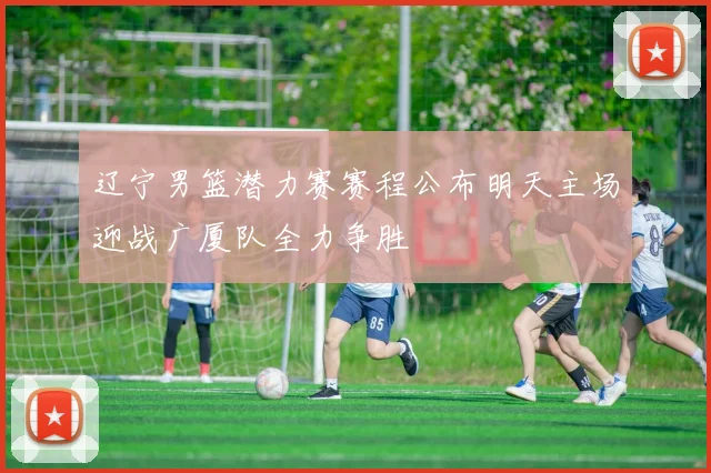 辽宁男篮潜力赛赛程公布明天主场迎战广厦队全力争胜
