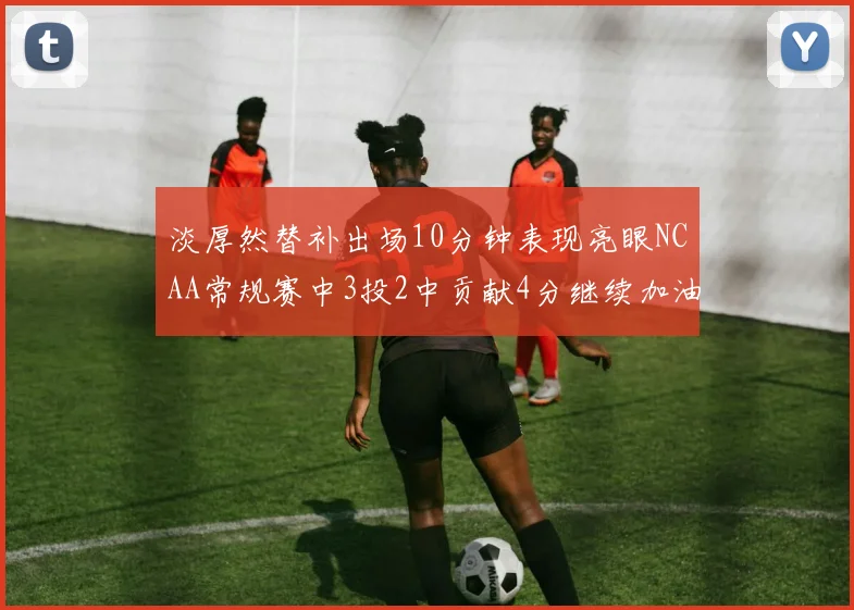 淡厚然替补出场10分钟表现亮眼NCAA常规赛中3投2中贡献4分继续加油