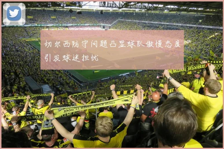 切尔西防守问题凸显球队傲慢态度引发球迷担忧