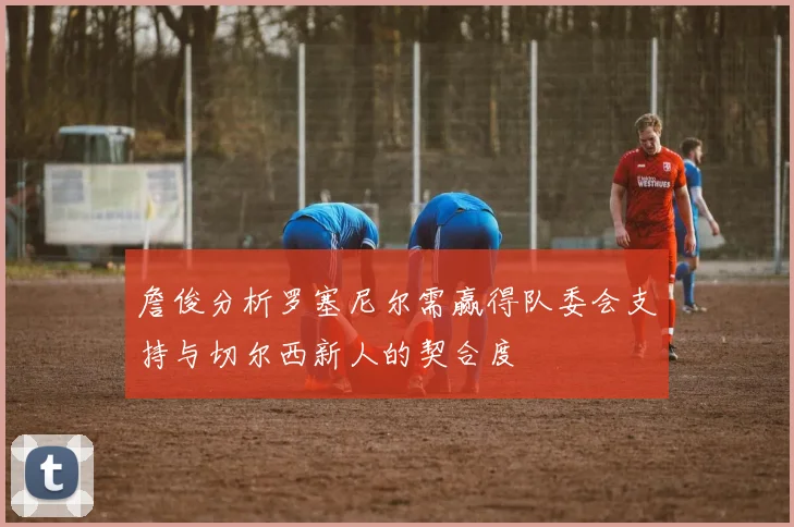 詹俊分析罗塞尼尔需赢得队委会支持与切尔西新人的契合度