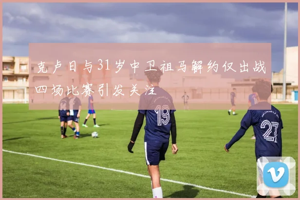 克卢日与31岁中卫祖马解约仅出战四场比赛引发关注