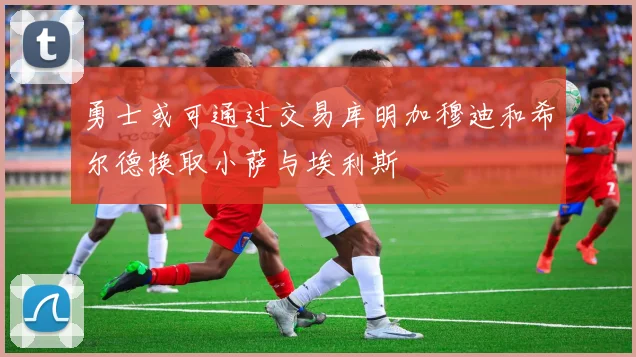 勇士或可通过交易库明加穆迪和希尔德换取小萨与埃利斯