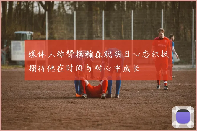 媒体人称赞杨瀚森聪明且心态积极期待他在时间与耐心中成长